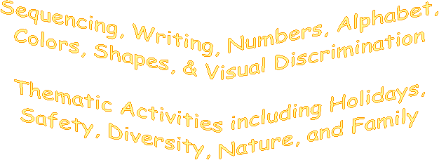 Sequencing, Writing, Numbers, Alphabet,
Colors, Shapes, & Visual Discrimination
Thematic Activities including Holidays,
Safety, Diversity, Nature, and Family